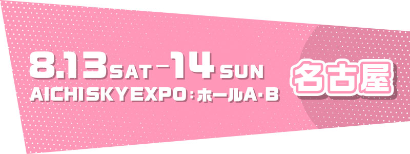 名古屋 8.13 SAT - 8.14 SUN AICHI SKY EXPO：ホールA,B