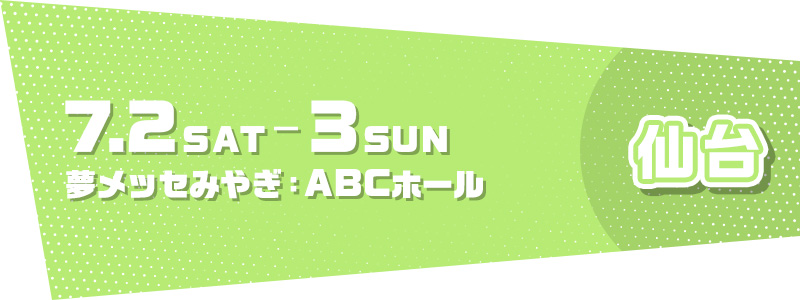 仙台 7.2 SAT - 7.3 SUN 夢メッセみやぎ：ABCホール
