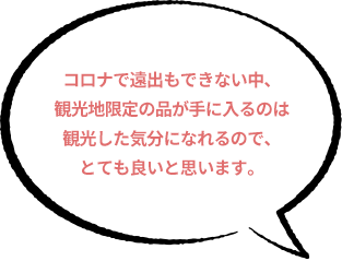 コロナで遠出もできない中、観光地限定の品が手に入るのは観光した気分になれるので、とても良いと思います。