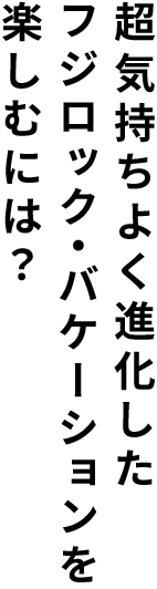 超気持ちよく進化したフジロック・バケーションを楽しむには？